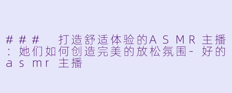 ### 打造舒适体验的ASMR主播：她们如何创造完美的放松氛围-好的asmr主播