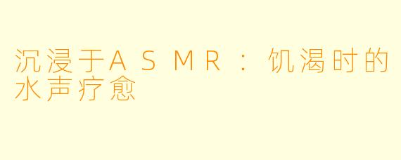 沉浸于ASMR：饥渴时的水声疗愈