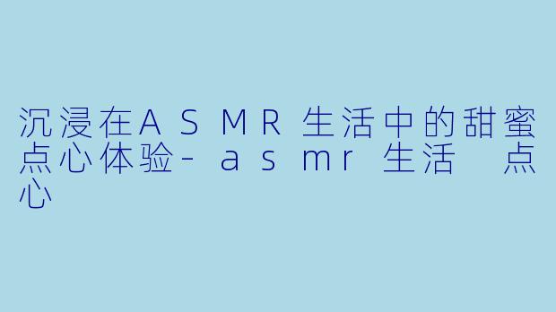 沉浸在ASMR生活中的甜蜜点心体验-asmr生活 点心