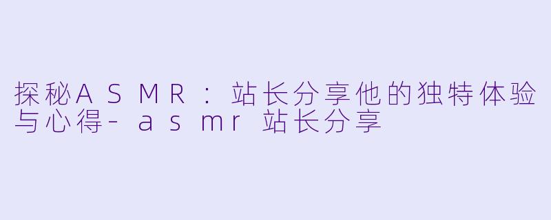 探秘ASMR：站长分享他的独特体验与心得-asmr站长分享