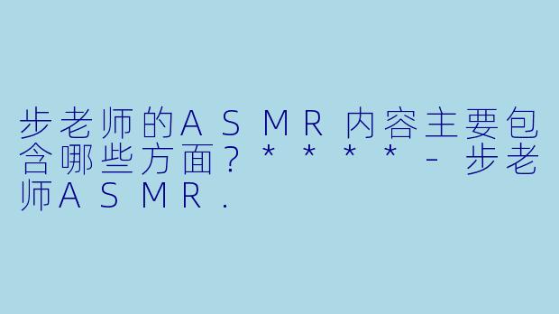 步老师的ASMR内容主要包含哪些方面?****