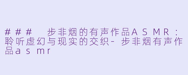 ### 步非烟的有声作品ASMR：聆听虚幻与现实的交织-步非烟有声作品asmr
