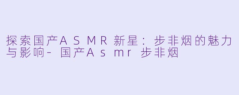 探索国产ASMR新星：步非烟的魅力与影响-国产Asmr步非烟