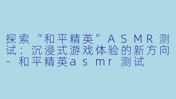 探索“和平精英”ASMR测试：沉浸式游戏体验的新方向-和平精英asmr测试