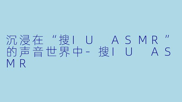 沉浸在“搜IU ASMR”的声音世界中-搜IU ASMR