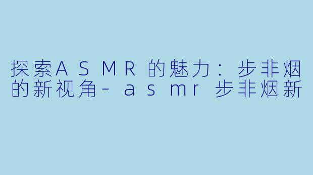 探索ASMR的魅力：步非烟的新视角-asmr步非烟新