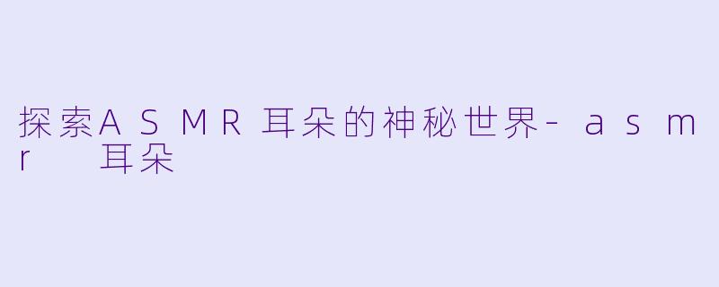 探索ASMR耳朵的神秘世界-asmr 耳朵