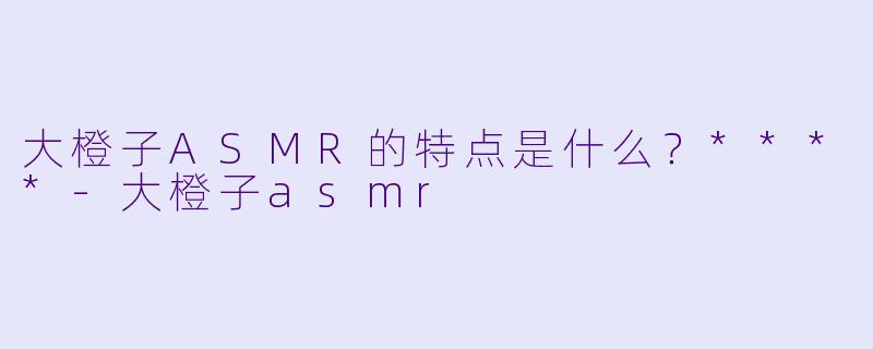 大橙子ASMR的特点是什么？****