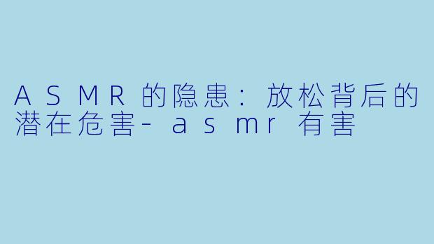 ASMR的隐患:放松背后的潜在危害