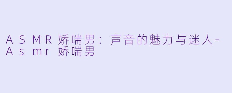 ASMR娇喘男：声音的魅力与迷人-Asmr娇喘男