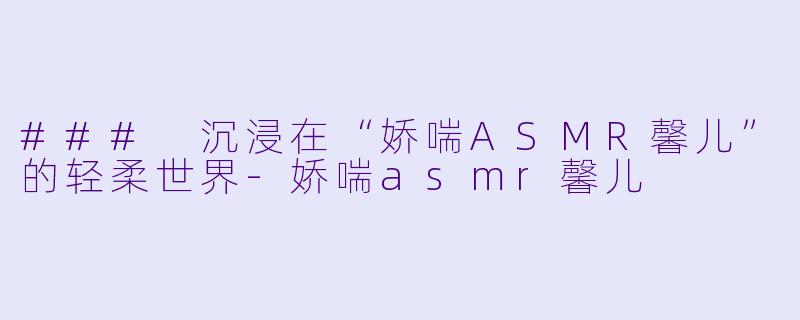 ### 沉浸在“娇喘ASMR馨儿”的轻柔世界-娇喘asmr馨儿