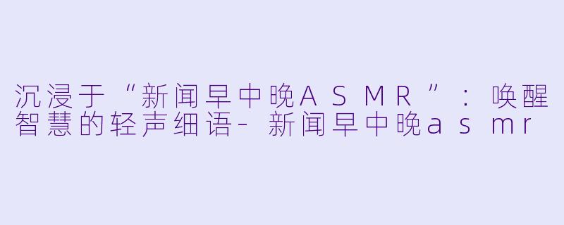 沉浸于“新闻早中晚ASMR”：唤醒智慧的轻声细语-新闻早中晚asmr
