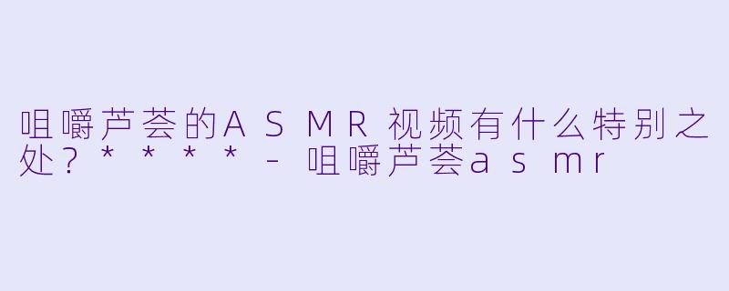 咀嚼芦荟的ASMR视频有什么特别之处?****