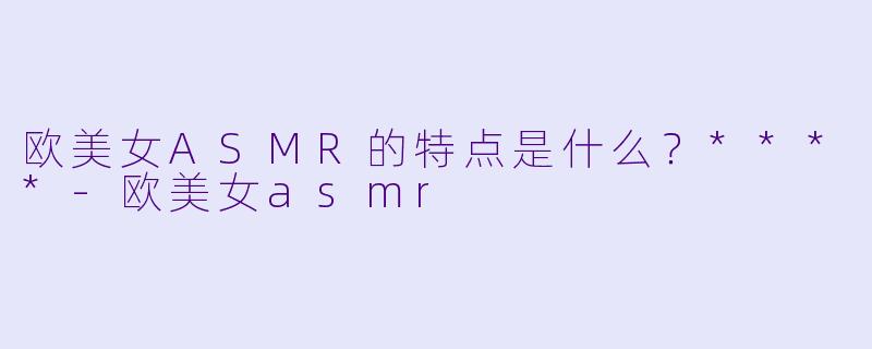 欧美女ASMR的特点是什么?****