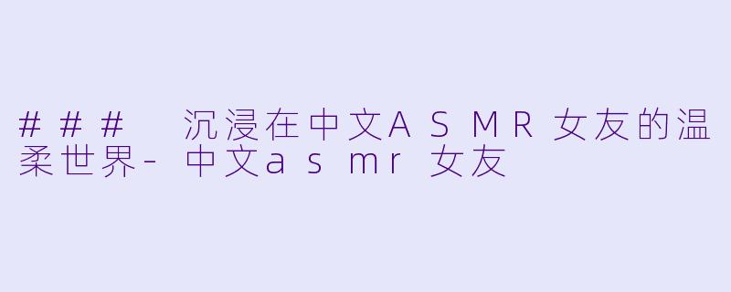 ### 沉浸在中文ASMR女友的温柔世界-中文asmr女友