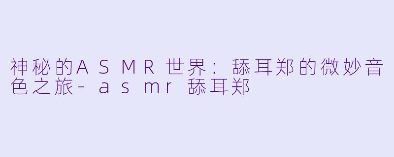 神秘的ASMR世界：舔耳郑的微妙音色之旅-asmr舔耳郑