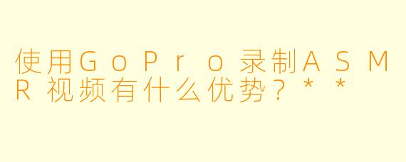 使用GoPro录制ASMR视频有什么优势?**