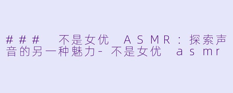 ### 不是女优 ASMR：探索声音的另一种魅力-不是女优 asmr
