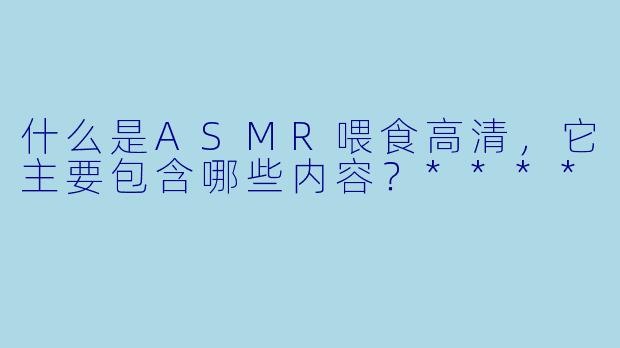 什么是ASMR喂食高清,它主要包含哪些内容?****