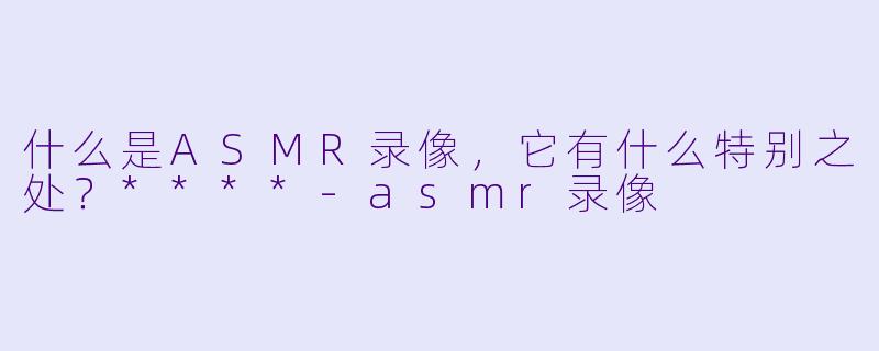 什么是ASMR录像,它有什么特别之处?****
