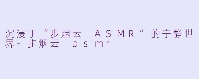 沉浸于“步烟云 ASMR”的宁静世界-步烟云 asmr