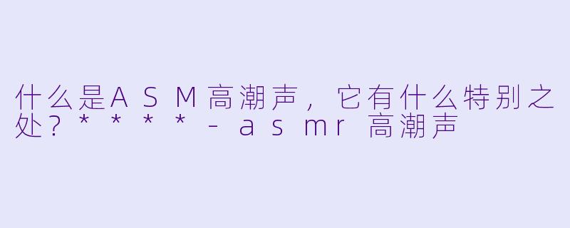 什么是ASM高潮声,它有什么特别之处?****