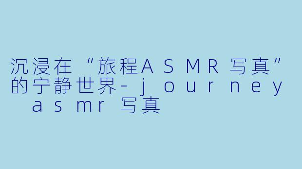 沉浸在“旅程ASMR写真”的宁静世界-journey asmr写真