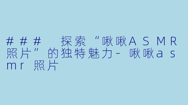 ### 探索“啾啾ASMR照片”的独特魅力-啾啾asmr照片