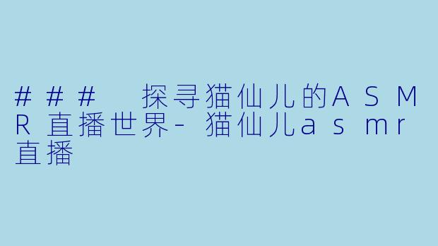 ### 探寻猫仙儿的ASMR直播世界-猫仙儿asmr直播