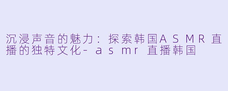 沉浸声音的魅力：探索韩国ASMR直播的独特文化-asmr直播韩国