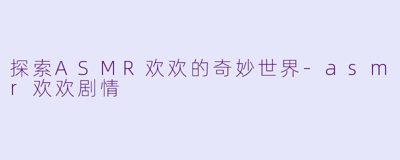 探索ASMR欢欢的奇妙世界-asmr欢欢剧情