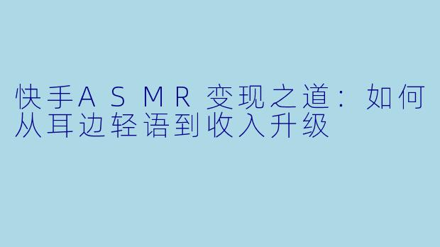快手ASMR变现之道：如何从耳边轻语到收入升级