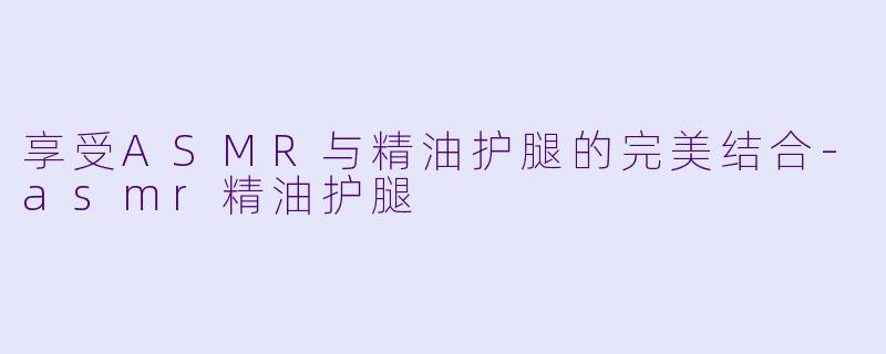 享受ASMR与精油护腿的完美结合-asmr精油护腿