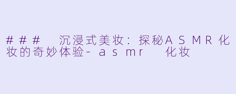 ### 沉浸式美妆：探秘ASMR化妆的奇妙体验-asmr 化妆