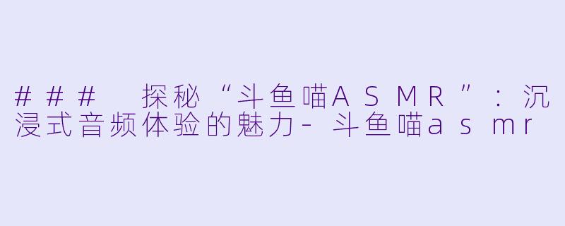 ### 探秘“斗鱼喵ASMR”：沉浸式音频体验的魅力-斗鱼喵asmr