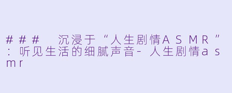 ### 沉浸于“人生剧情ASMR”：听见生活的细腻声音-人生剧情asmr
