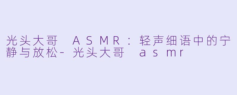 光头大哥 ASMR：轻声细语中的宁静与放松-光头大哥 asmr