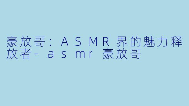 豪放哥:ASMR界的魅力释放者