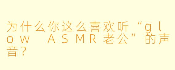 为什么你这么喜欢听“glow ASMR老公”的声音？