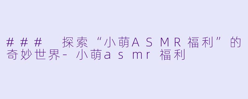 ### 探索“小萌ASMR福利”的奇妙世界-小萌asmr福利