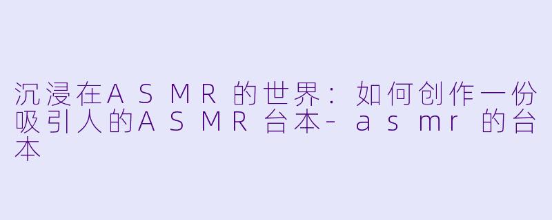 沉浸在ASMR的世界：如何创作一份吸引人的ASMR台本-asmr的台本