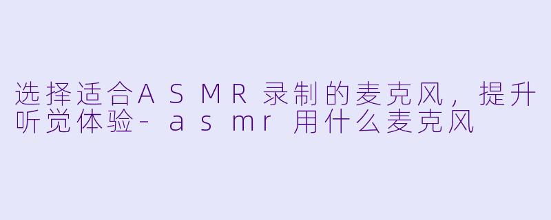 选择适合ASMR录制的麦克风，提升听觉体验-asmr用什么麦克风