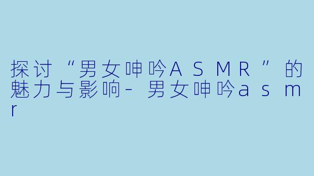探讨“男女呻吟ASMR”的魅力与影响-男女呻吟asmr