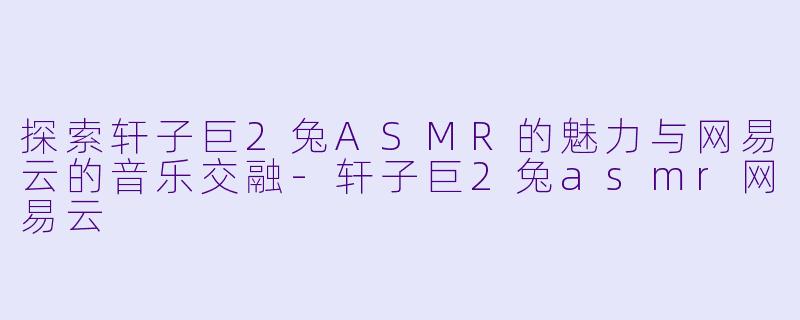 探索轩子巨2兔ASMR的魅力与网易云的音乐交融-轩子巨2兔asmr网易云
