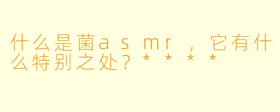 什么是菌asmr，它有什么特别之处？****