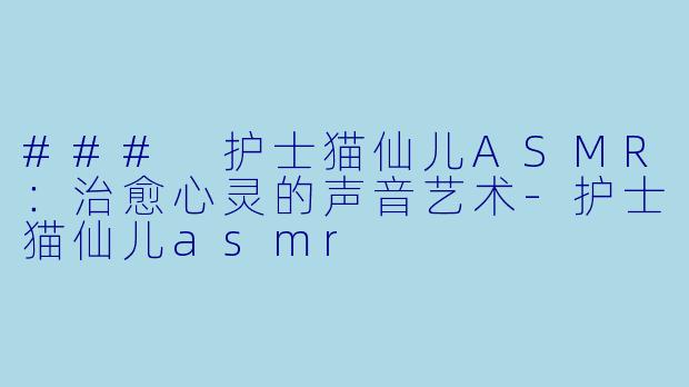 ### 护士猫仙儿ASMR：治愈心灵的声音艺术-护士猫仙儿asmr