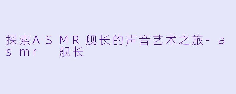 探索ASMR舰长的声音艺术之旅-asmr 舰长