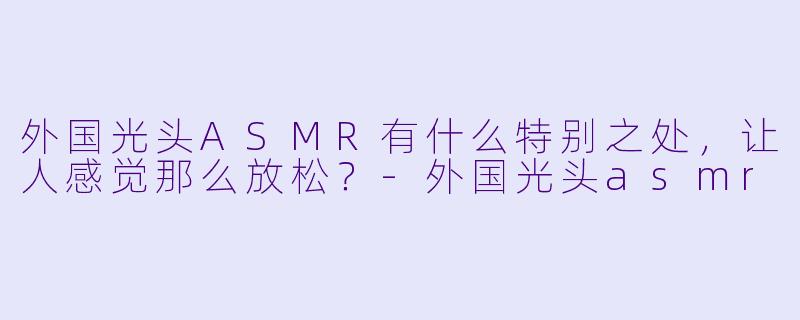 外国光头ASMR有什么特别之处,让人感觉那么放松?