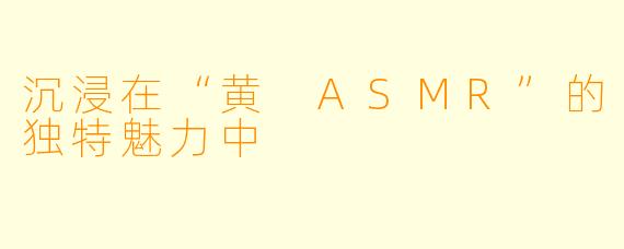 沉浸在“黄 ASMR”的独特魅力中