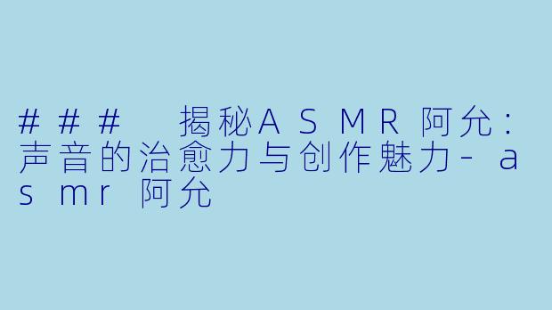 ### 揭秘ASMR阿允：声音的治愈力与创作魅力-asmr阿允